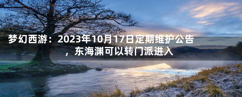 梦幻西游：2023年10月17日定期维护公告，东海渊可以转门派进入